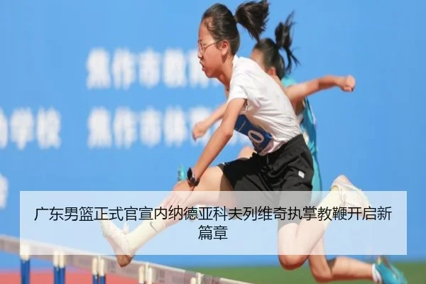 广东男篮正式官宣内纳德亚科夫列维奇执掌教鞭开启新篇章