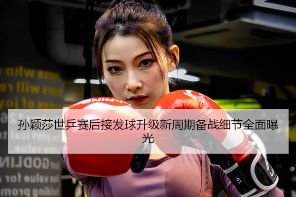 孙颖莎世乒赛后接发球升级新周期备战细节全面曝光